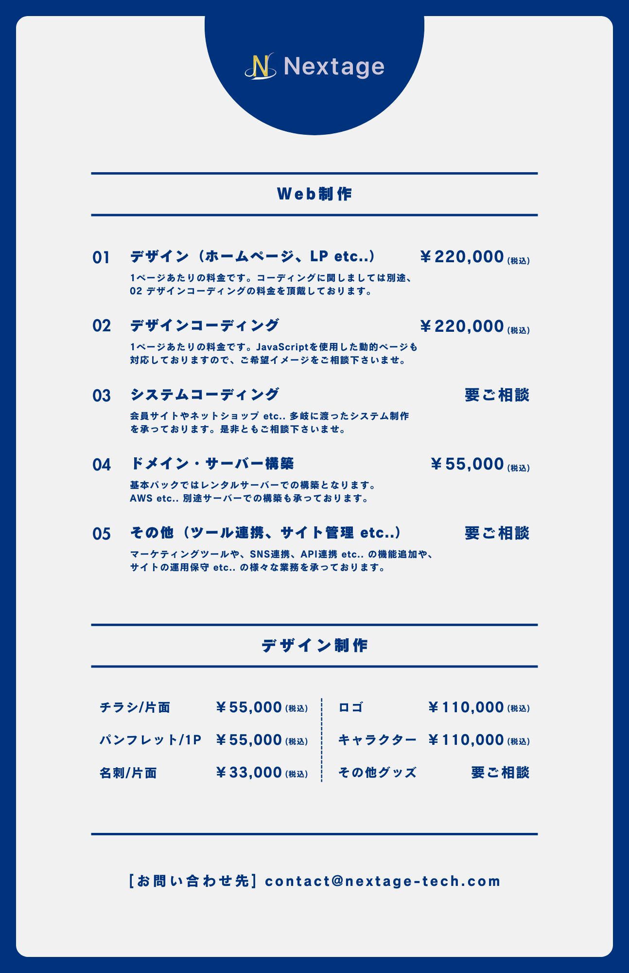 Web制作の料金については以下の通りです。①デザイン(ホームページ、LP etc..)、220,000円(税込)。1ページあたりの料金です。コーディングに関しましては別途、02 デザインコーディングの料金を頂戴しております。②デザインコーディング、220,000円(税込)。1ページあたりの料金です。JavaScriptを使用した動的なページも対応しておりますので、ご希望イメージをご相談下さいませ。③システムコーディング、料金要ご相談。会員サイトやネットショップ etc.. 多岐に渡ったシステム制作を承っております。是非ともご相談下さいませ。④ドメイン・サーバー構築、55,000円(税込)。基本パックではレンタルサーバーでの構築となります。AWS etc.. 別途サーバーでの構築も承っております。⑤その他(ツール連携、サイト管理 etc..)、料金要ご相談。マーケティングツールや、SNS連携、API連携 etc.. の機能追加や、サイトの運用保守 etc.. の様々な業務を承っております。デザイン制作については以下の通りです。チラシ/片面、55,000円(税込)。ロゴ、110,000円(税込)。パンフレット/1P、55,000円(税込)。キャラクター、110,000円(税込)。名刺/片面、33,000円(税込)。その他グッズ、要ご相談。[お問い合わせ先] contact@nextage-tech.com